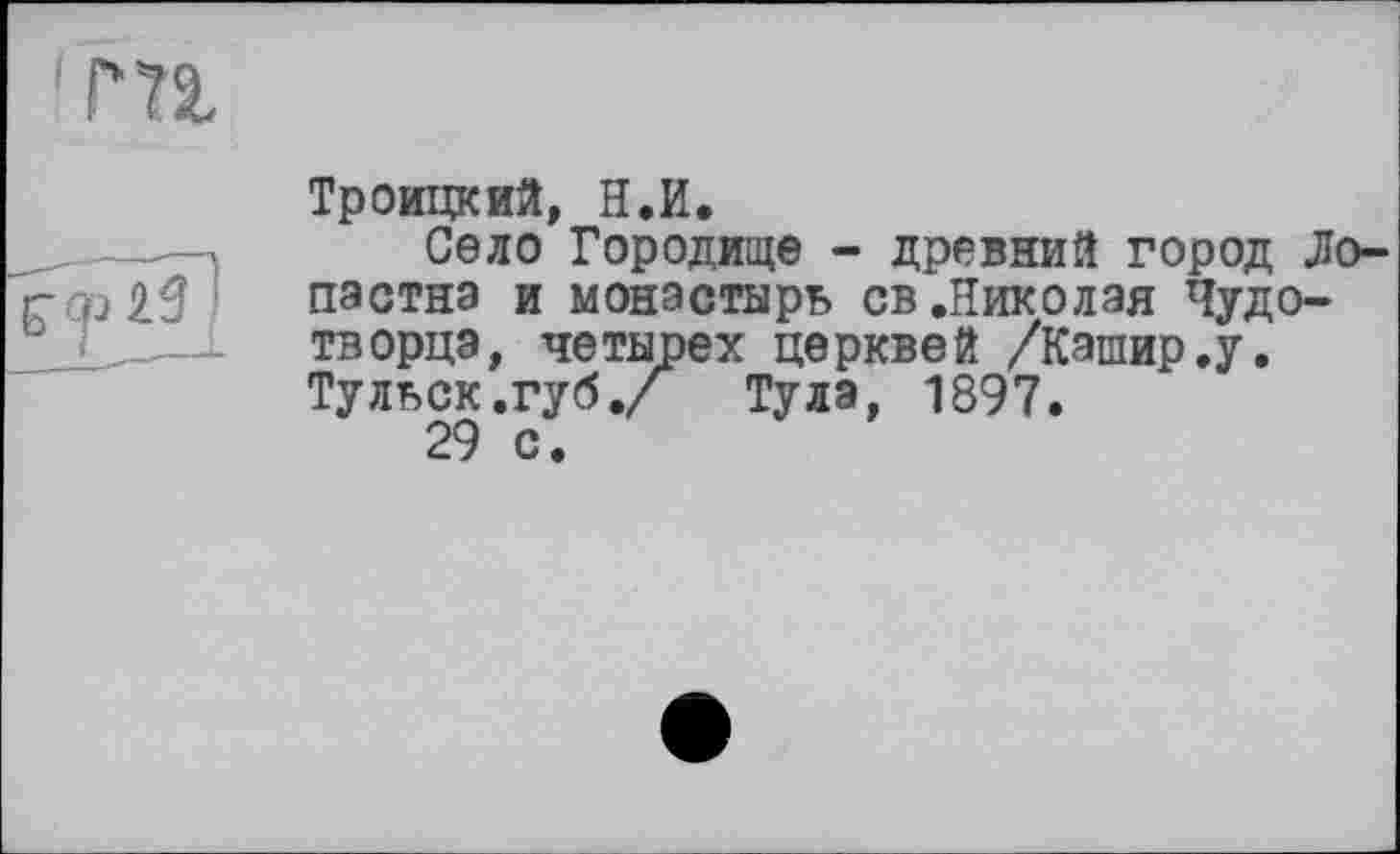 ﻿' т
б" 25 ’
Троицкий, H.И.
Село Городище - древний город Ло-пастнэ и монастырь св.Николая Чудотворца, четырех церквей /Кашир.у. Тульск.губ./ Тула, 1897.
29 с.